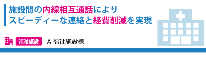 施設間の内戦相互通話によりスピーディーな連絡と経費削減を実現 A福祉施設